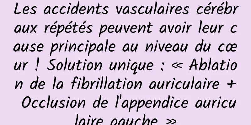 Les accidents vasculaires cérébraux répétés peuvent avoir leur cause principale au niveau du cœur ! Solution unique : « Ablation de la fibrillation auriculaire + Occlusion de l'appendice auriculaire gauche »