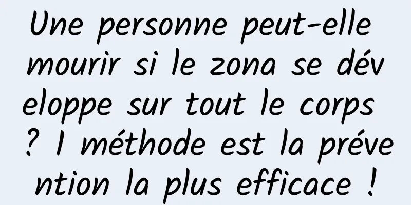 Une personne peut-elle mourir si le zona se développe sur tout le corps ? 1 méthode est la prévention la plus efficace !