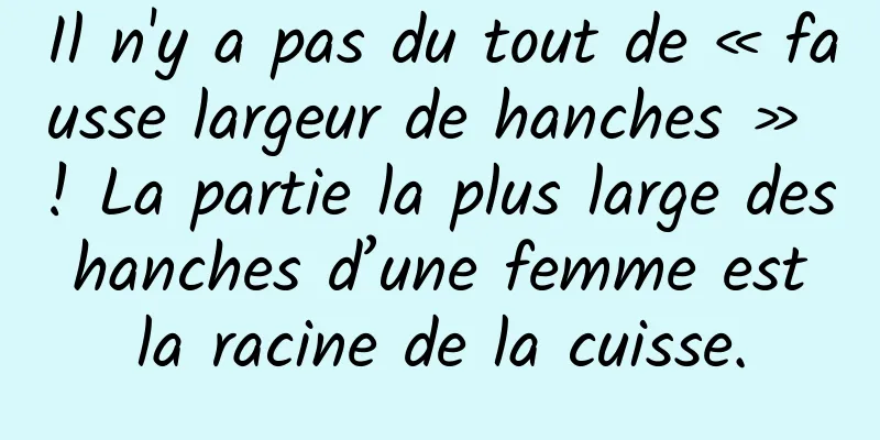 Il n'y a pas du tout de « fausse largeur de hanches » ! La partie la plus large des hanches d’une femme est la racine de la cuisse.