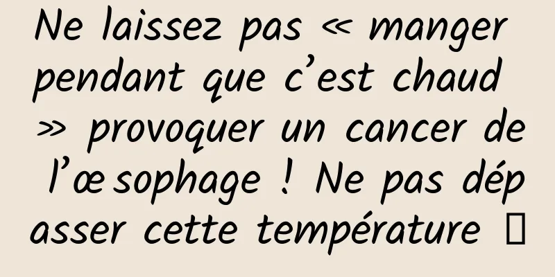 Ne laissez pas « manger pendant que c’est chaud » provoquer un cancer de l’œsophage ! Ne pas dépasser cette température →