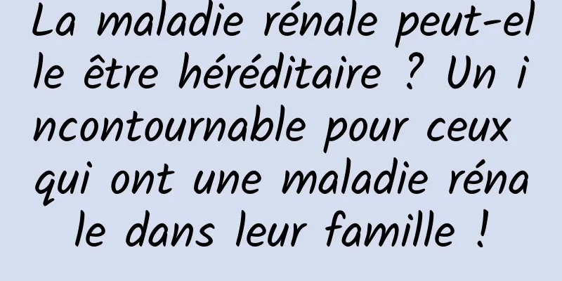 La maladie rénale peut-elle être héréditaire ? Un incontournable pour ceux qui ont une maladie rénale dans leur famille !