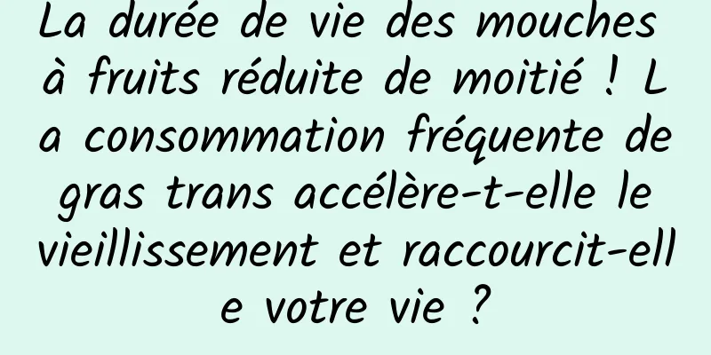 La durée de vie des mouches à fruits réduite de moitié ! La consommation fréquente de gras trans accélère-t-elle le vieillissement et raccourcit-elle votre vie ?