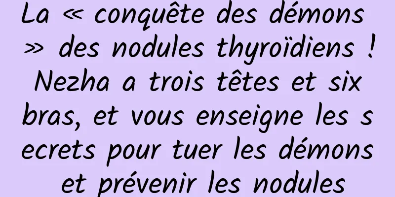 La « conquête des démons » des nodules thyroïdiens ! Nezha a trois têtes et six bras, et vous enseigne les secrets pour tuer les démons et prévenir les nodules