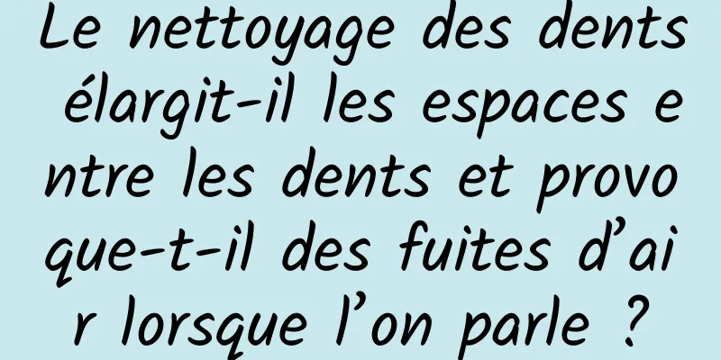 Le nettoyage des dents élargit-il les espaces entre les dents et provoque-t-il des fuites d’air lorsque l’on parle ?