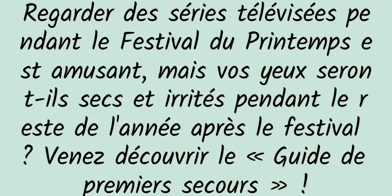 Regarder des séries télévisées pendant le Festival du Printemps est amusant, mais vos yeux seront-ils secs et irrités pendant le reste de l'année après le festival ? Venez découvrir le « Guide de premiers secours » !