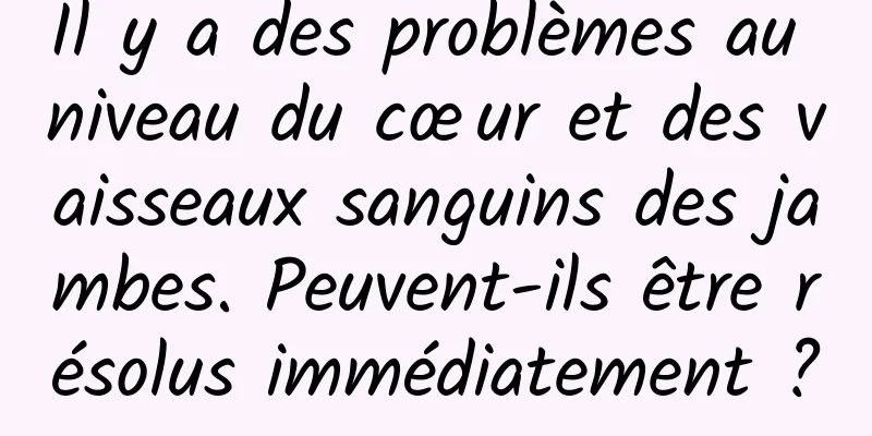 Il y a des problèmes au niveau du cœur et des vaisseaux sanguins des jambes. Peuvent-ils être résolus immédiatement ?