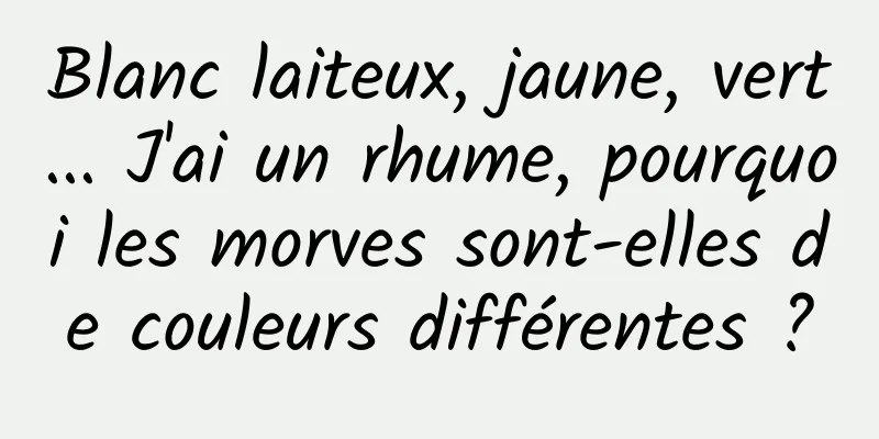 Blanc laiteux, jaune, vert... J'ai un rhume, pourquoi les morves sont-elles de couleurs différentes ?