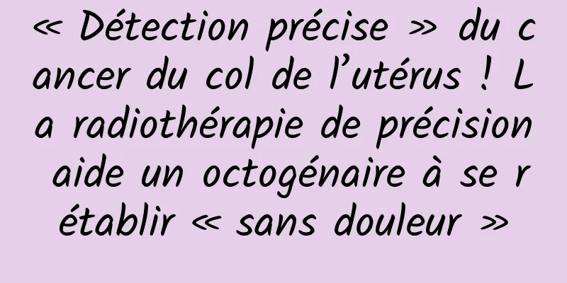 « Détection précise » du cancer du col de l’utérus ! La radiothérapie de précision aide un octogénaire à se rétablir « sans douleur »