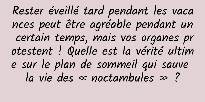 Rester éveillé tard pendant les vacances peut être agréable pendant un certain temps, mais vos organes protestent ! Quelle est la vérité ultime sur le plan de sommeil qui sauve la vie des « noctambules » ?