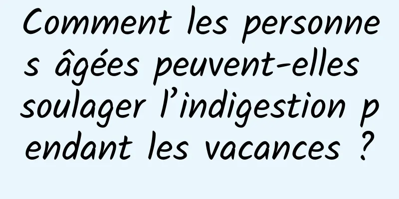 Comment les personnes âgées peuvent-elles soulager l’indigestion pendant les vacances ?