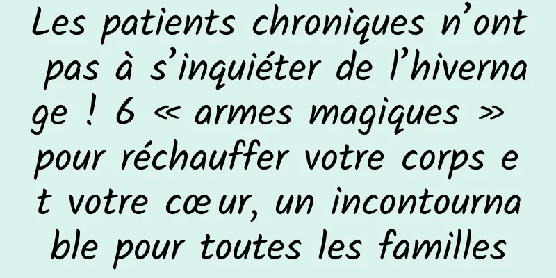 Les patients chroniques n’ont pas à s’inquiéter de l’hivernage ! 6 « armes magiques » pour réchauffer votre corps et votre cœur, un incontournable pour toutes les familles