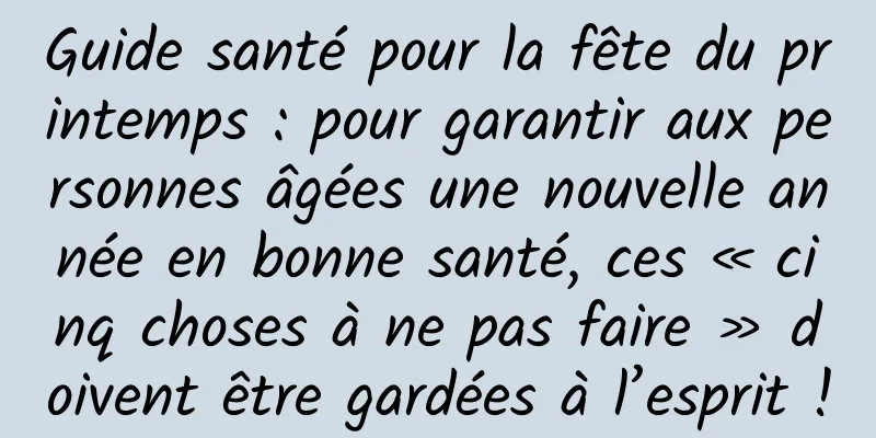 Guide santé pour la fête du printemps : pour garantir aux personnes âgées une nouvelle année en bonne santé, ces « cinq choses à ne pas faire » doivent être gardées à l’esprit !