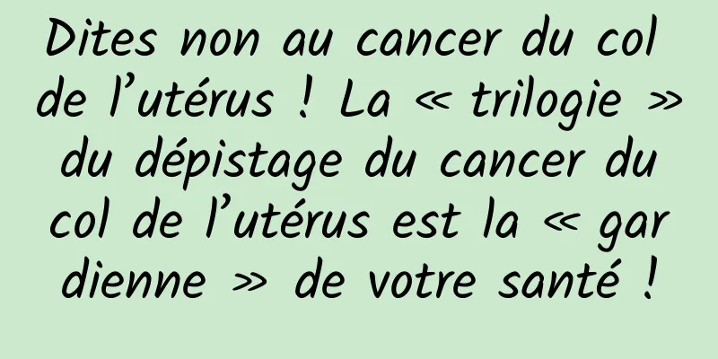 Dites non au cancer du col de l’utérus ! La « trilogie » du dépistage du cancer du col de l’utérus est la « gardienne » de votre santé !