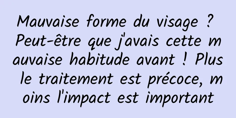Mauvaise forme du visage ? Peut-être que j'avais cette mauvaise habitude avant ! Plus le traitement est précoce, moins l'impact est important