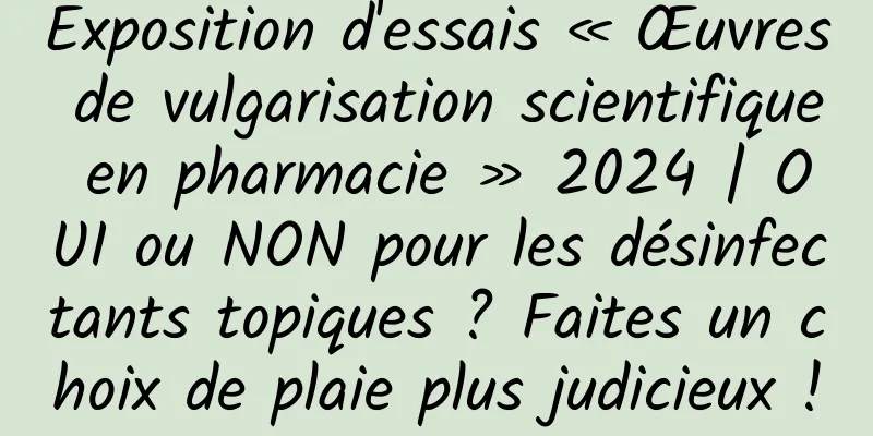 Exposition d'essais « Œuvres de vulgarisation scientifique en pharmacie » 2024 | OUI ou NON pour les désinfectants topiques ? Faites un choix de plaie plus judicieux !