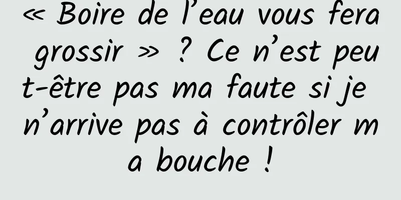 « Boire de l’eau vous fera grossir » ? Ce n’est peut-être pas ma faute si je n’arrive pas à contrôler ma bouche !