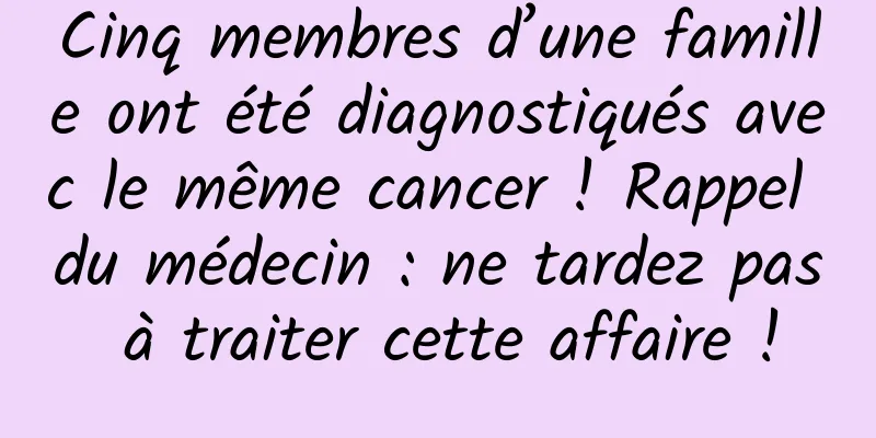 Cinq membres d’une famille ont été diagnostiqués avec le même cancer ! Rappel du médecin : ne tardez pas à traiter cette affaire !
