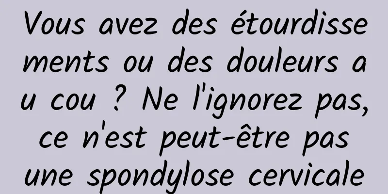 Vous avez des étourdissements ou des douleurs au cou ? Ne l'ignorez pas, ce n'est peut-être pas une spondylose cervicale