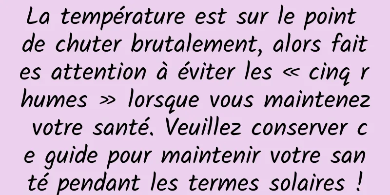 La température est sur le point de chuter brutalement, alors faites attention à éviter les « cinq rhumes » lorsque vous maintenez votre santé. Veuillez conserver ce guide pour maintenir votre santé pendant les termes solaires !