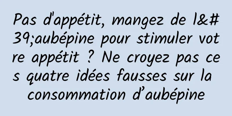 Pas d'appétit, mangez de l'aubépine pour stimuler votre appétit ? Ne croyez pas ces quatre idées fausses sur la consommation d’aubépine
