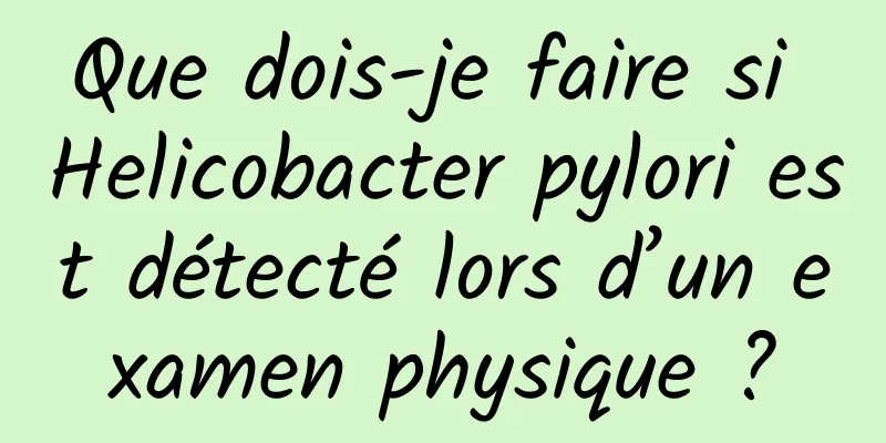 Que dois-je faire si Helicobacter pylori est détecté lors d’un examen physique ?