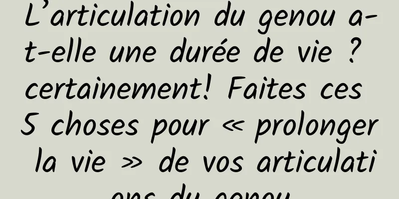 L’articulation du genou a-t-elle une durée de vie ? certainement! Faites ces 5 choses pour « prolonger la vie » de vos articulations du genou