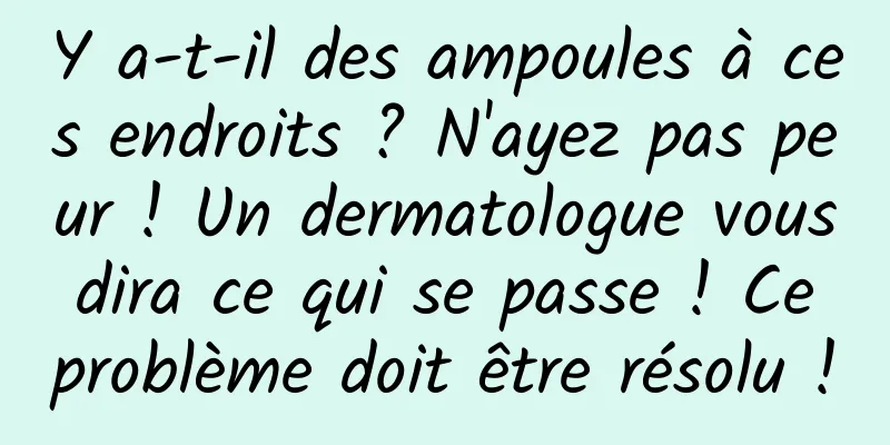 Y a-t-il des ampoules à ces endroits ? N'ayez pas peur ! Un dermatologue vous dira ce qui se passe ! Ce problème doit être résolu !