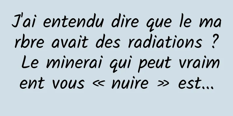 J'ai entendu dire que le marbre avait des radiations ? Le minerai qui peut vraiment vous « nuire » est...