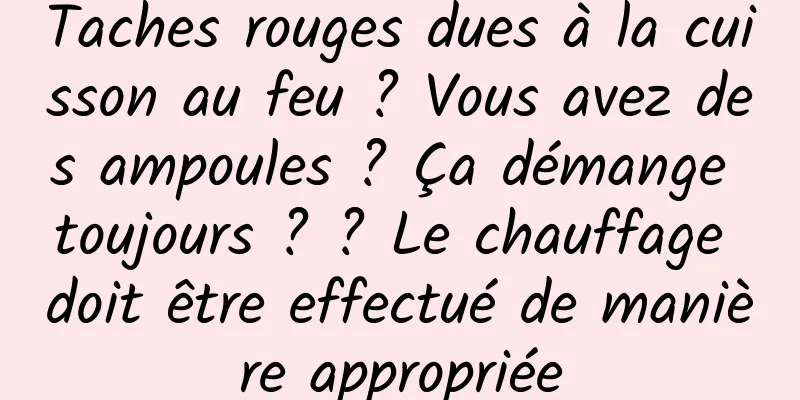 Taches rouges dues à la cuisson au feu ? Vous avez des ampoules ? Ça démange toujours ? ? Le chauffage doit être effectué de manière appropriée