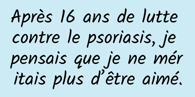 Après 16 ans de lutte contre le psoriasis, je pensais que je ne méritais plus d’être aimé.