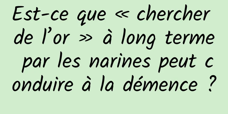 Est-ce que « chercher de l’or » à long terme par les narines peut conduire à la démence ?