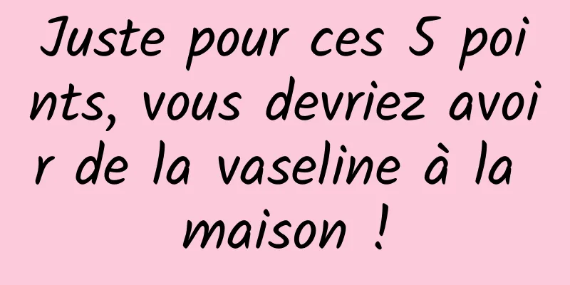Juste pour ces 5 points, vous devriez avoir de la vaseline à la maison !