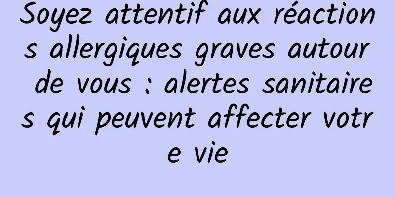 Soyez attentif aux réactions allergiques graves autour de vous : alertes sanitaires qui peuvent affecter votre vie