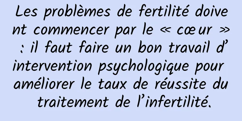 Les problèmes de fertilité doivent commencer par le « cœur » : il faut faire un bon travail d’intervention psychologique pour améliorer le taux de réussite du traitement de l’infertilité.