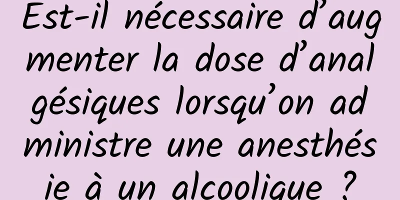 Est-il nécessaire d’augmenter la dose d’analgésiques lorsqu’on administre une anesthésie à un alcoolique ?