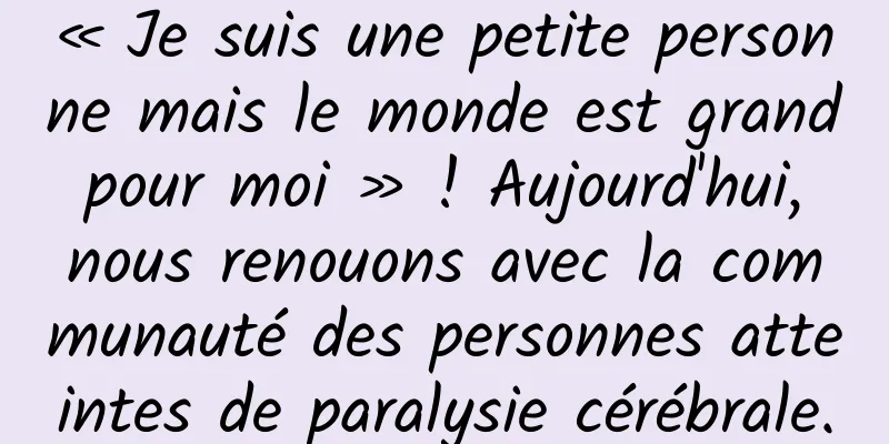 « Je suis une petite personne mais le monde est grand pour moi » ! Aujourd'hui, nous renouons avec la communauté des personnes atteintes de paralysie cérébrale.