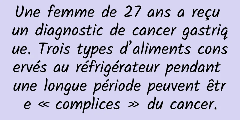 Une femme de 27 ans a reçu un diagnostic de cancer gastrique. Trois types d’aliments conservés au réfrigérateur pendant une longue période peuvent être « complices » du cancer.