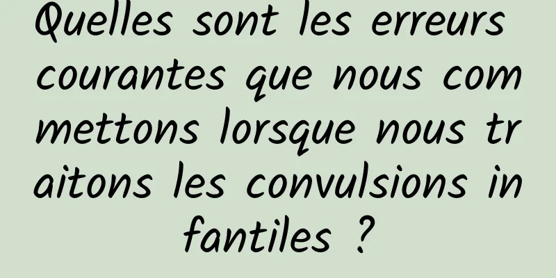 Quelles sont les erreurs courantes que nous commettons lorsque nous traitons les convulsions infantiles ?