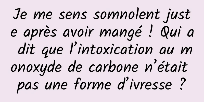 Je me sens somnolent juste après avoir mangé ! Qui a dit que l’intoxication au monoxyde de carbone n’était pas une forme d’ivresse ?
