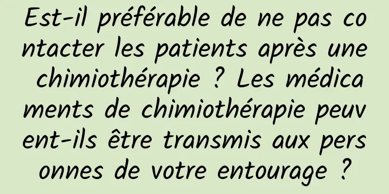Est-il préférable de ne pas contacter les patients après une chimiothérapie ? Les médicaments de chimiothérapie peuvent-ils être transmis aux personnes de votre entourage ?