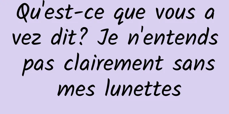 Qu'est-ce que vous avez dit? Je n'entends pas clairement sans mes lunettes