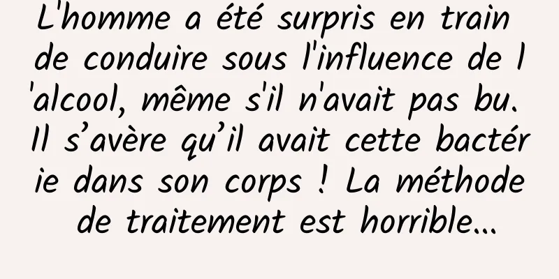 L'homme a été surpris en train de conduire sous l'influence de l'alcool, même s'il n'avait pas bu. Il s’avère qu’il avait cette bactérie dans son corps ! La méthode de traitement est horrible...