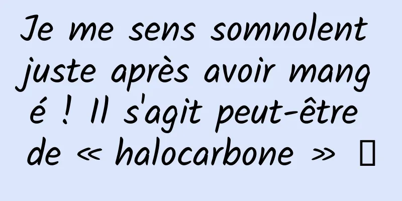Je me sens somnolent juste après avoir mangé ! Il s'agit peut-être de « halocarbone » →