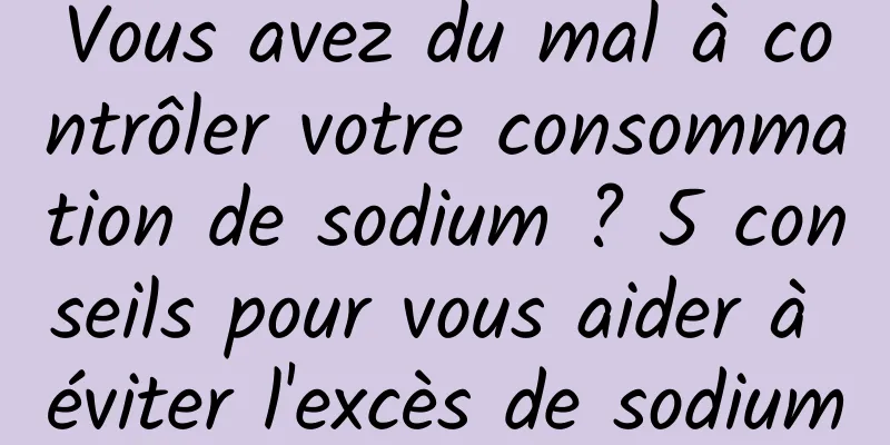 Vous avez du mal à contrôler votre consommation de sodium ? 5 conseils pour vous aider à éviter l'excès de sodium