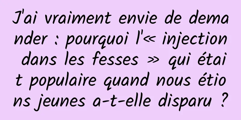J'ai vraiment envie de demander : pourquoi l'« injection dans les fesses » qui était populaire quand nous étions jeunes a-t-elle disparu ?