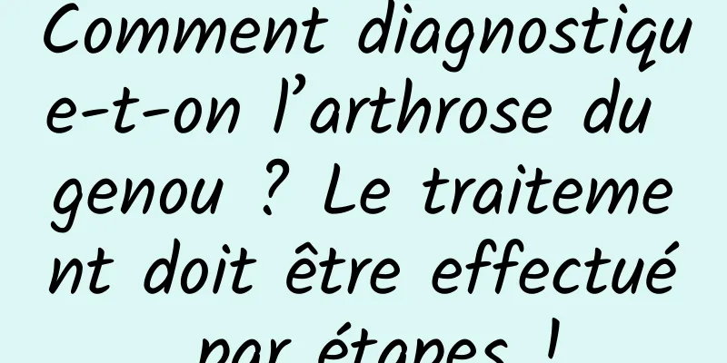 Comment diagnostique-t-on l’arthrose du genou ? Le traitement doit être effectué par étapes !