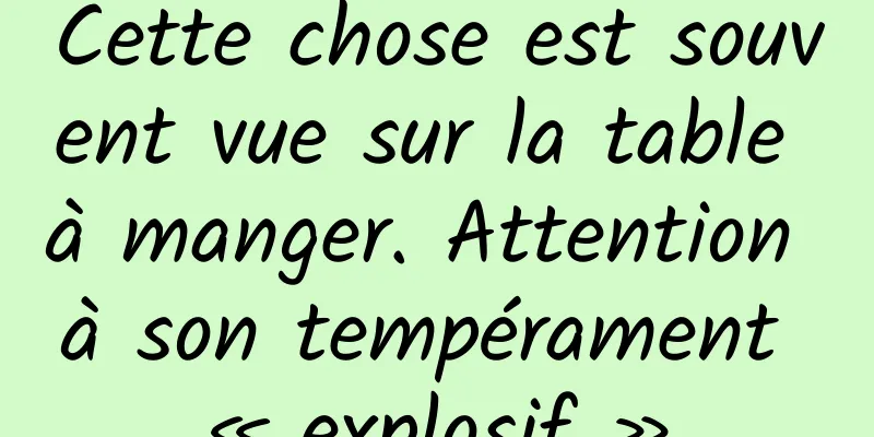 Cette chose est souvent vue sur la table à manger. Attention à son tempérament « explosif »