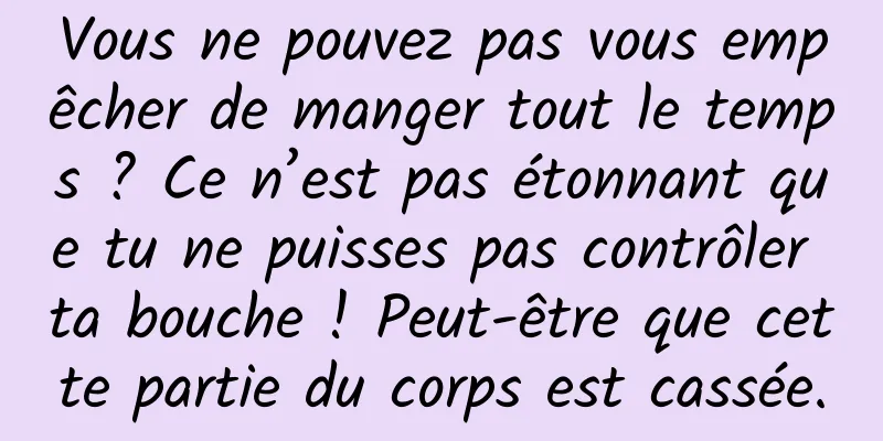 Vous ne pouvez pas vous empêcher de manger tout le temps ? Ce n’est pas étonnant que tu ne puisses pas contrôler ta bouche ! Peut-être que cette partie du corps est cassée.
