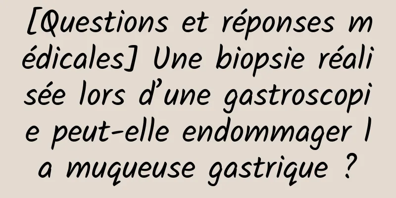 [Questions et réponses médicales] Une biopsie réalisée lors d’une gastroscopie peut-elle endommager la muqueuse gastrique ?