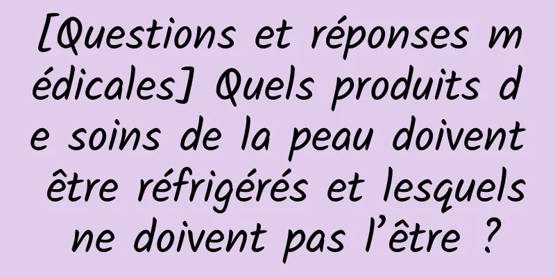 [Questions et réponses médicales] Quels produits de soins de la peau doivent être réfrigérés et lesquels ne doivent pas l’être ?